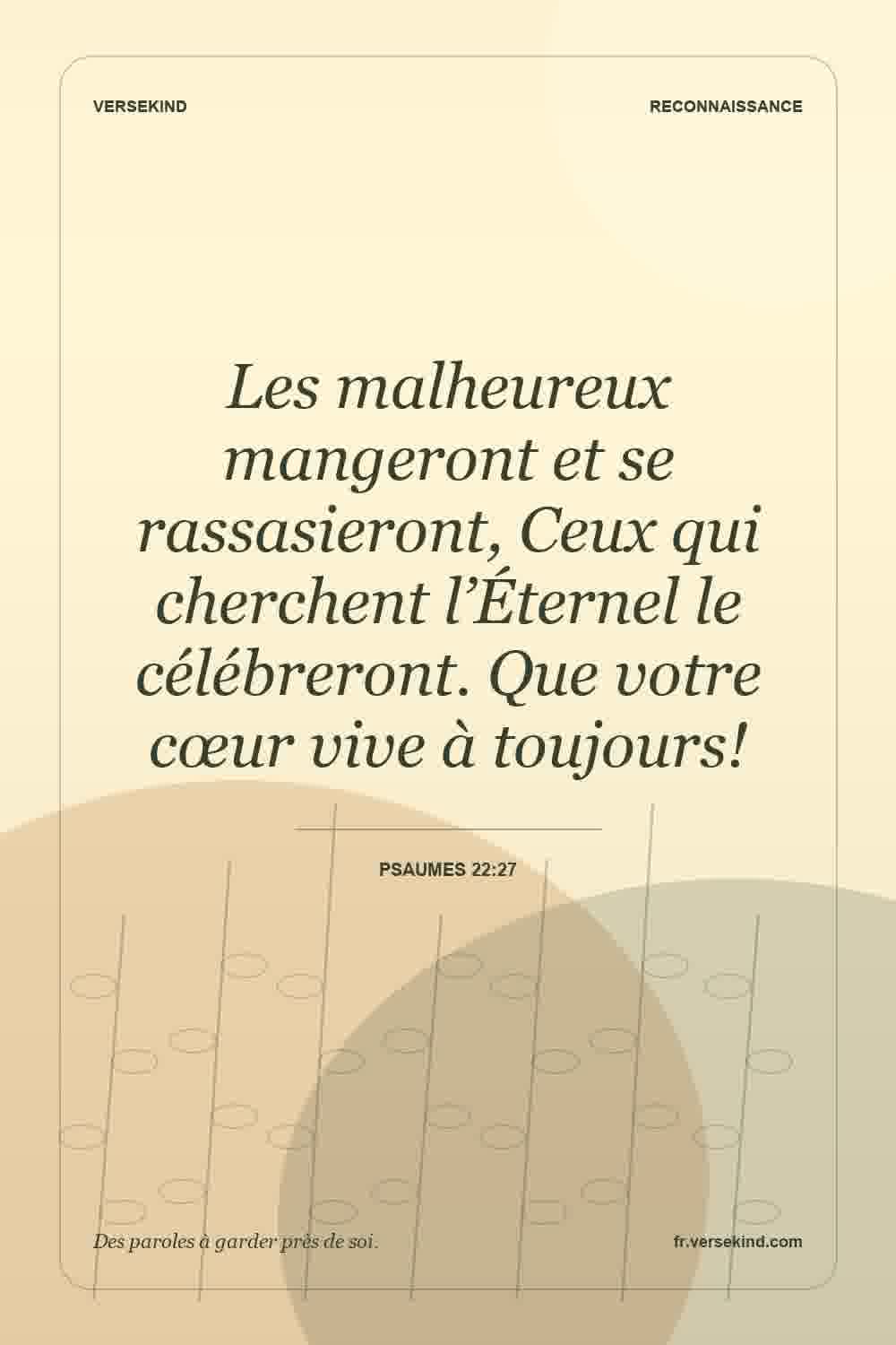 Les malheureux mangeront et se rassasieront, Ceux qui cherchent l’Éternel le célébreront. Que votre cœur vive à toujours! — Psaumes 22:27
