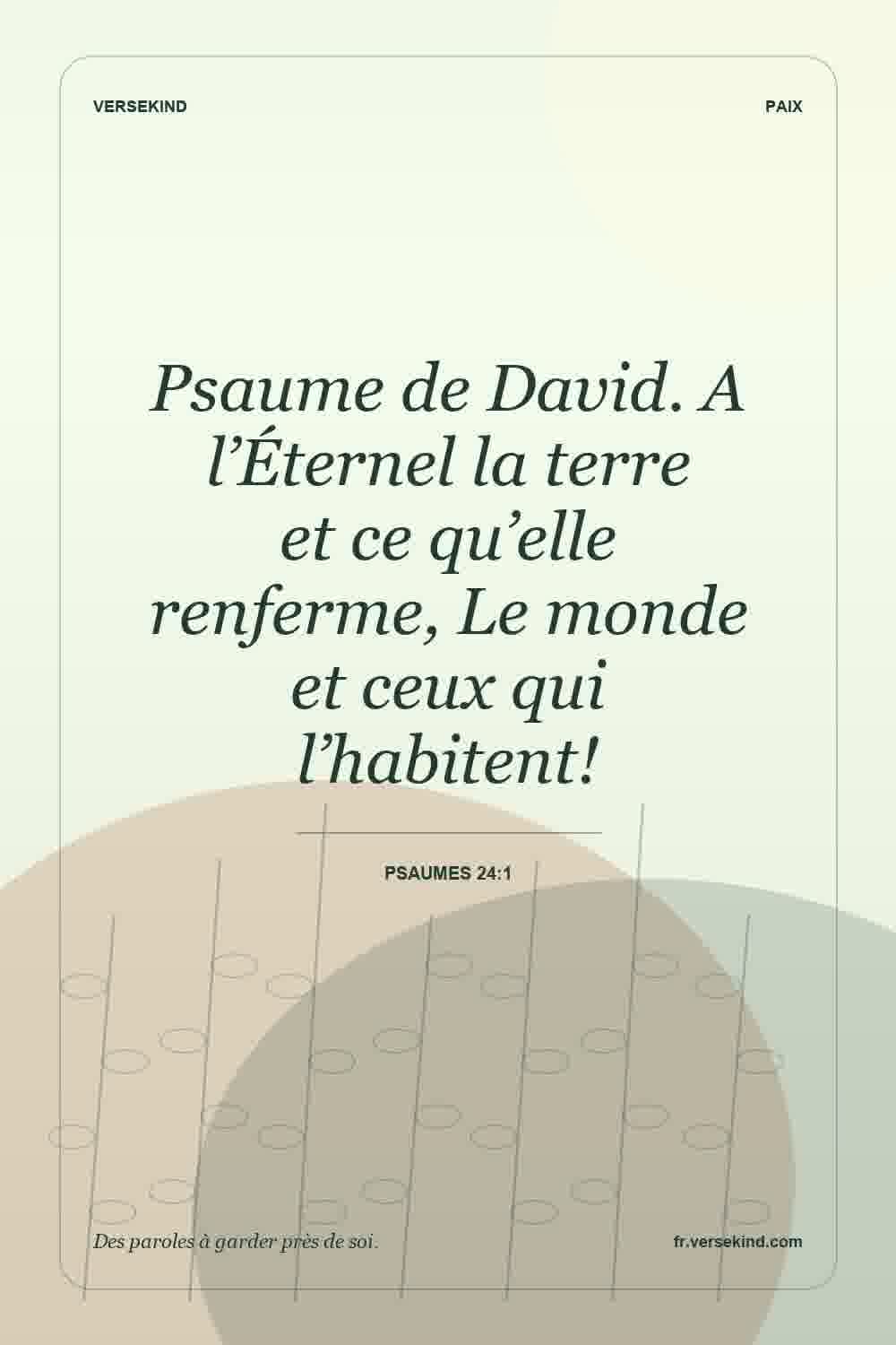 Psaume de David. A l’Éternel la terre et ce qu’elle renferme, Le monde et ceux qui l’habitent! — Psaumes 24:1