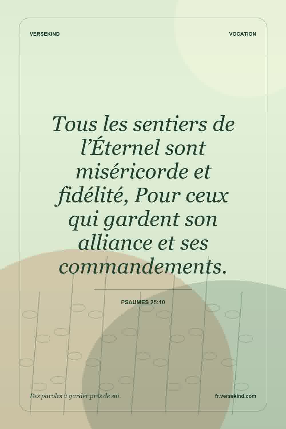 Tous les sentiers de l’Éternel sont miséricorde et fidélité, Pour ceux qui gardent son alliance et ses commandements. — Psaumes 25:10