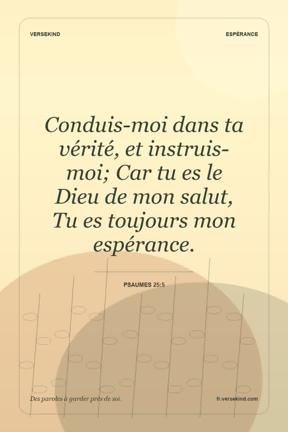 Conduis-moi dans ta vérité, et instruis-moi; Car tu es le Dieu de mon salut, Tu es toujours mon espérance. — Psaumes 25:5