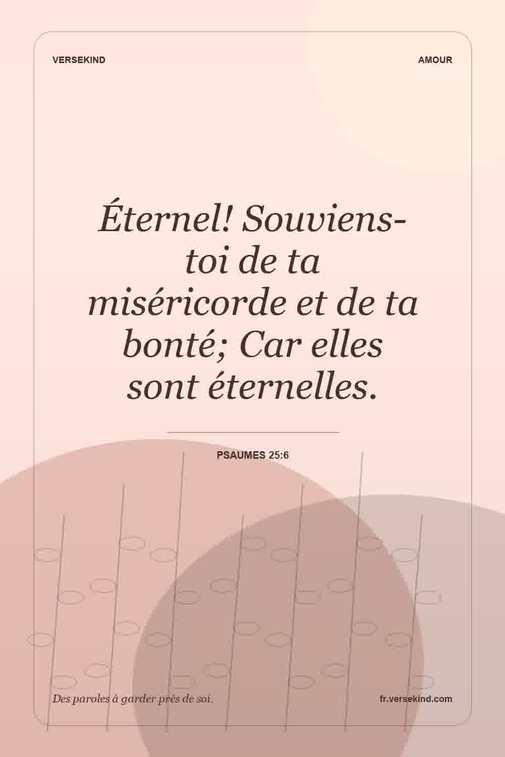 Éternel! Souviens-toi de ta miséricorde et de ta bonté; Car elles sont éternelles. — Psaumes 25:6