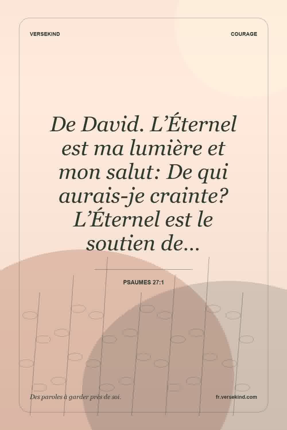 De David. L’Éternel est ma lumière et mon salut: De qui aurais-je crainte? L’Éternel est le soutien de… — Psaumes 27:1