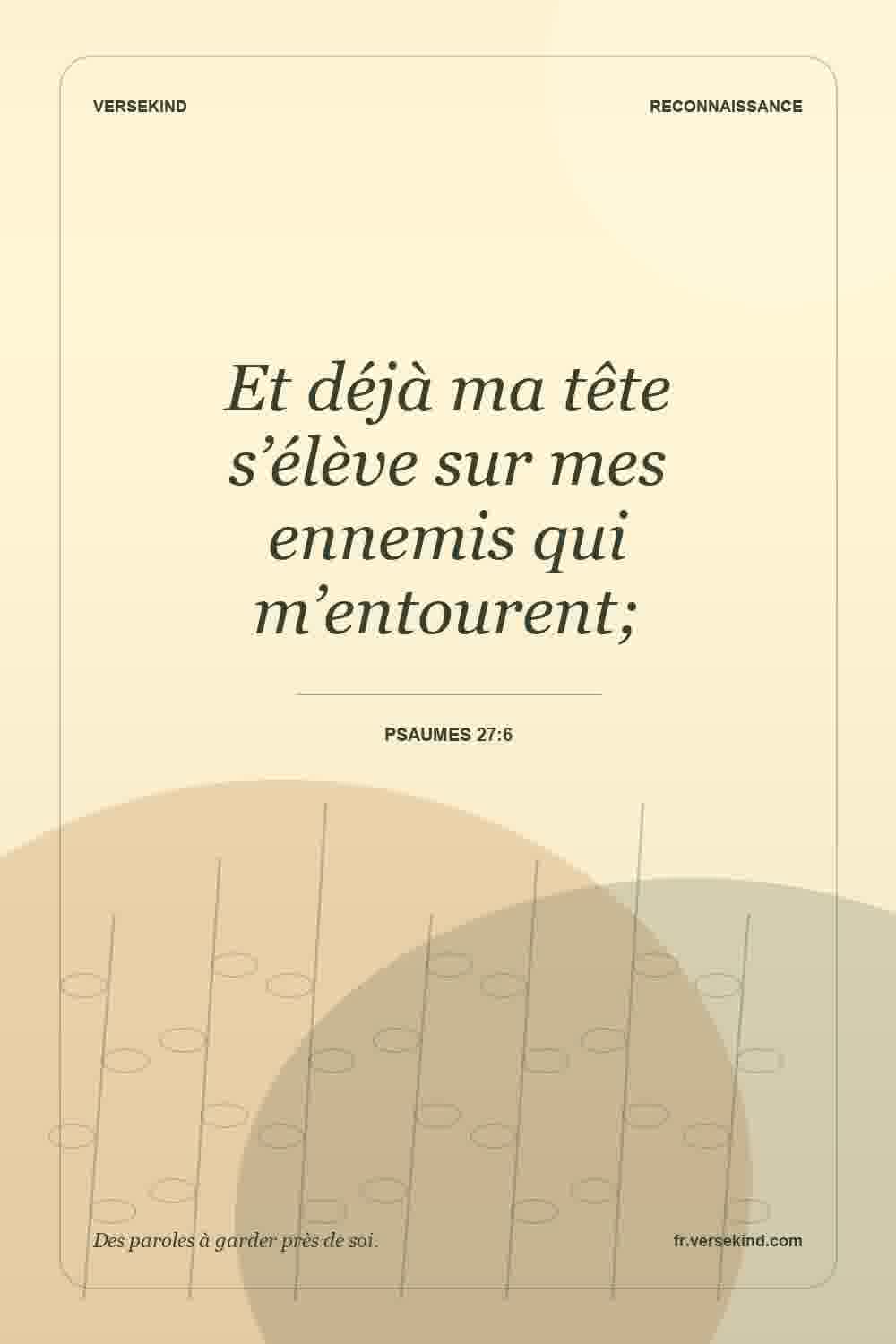 Et déjà ma tête s’élève sur mes ennemis qui m’entourent; — Psaumes 27:6