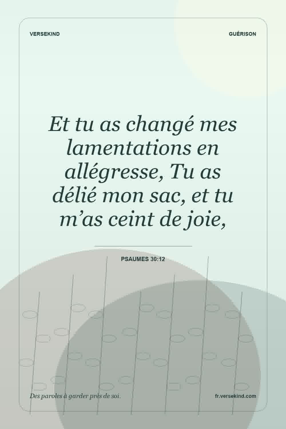 Et tu as changé mes lamentations en allégresse, Tu as délié mon sac, et tu m’as ceint de joie, — Psaumes 30:12