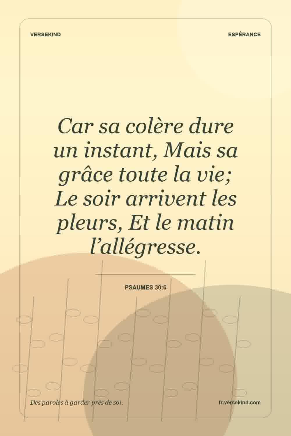 Car sa colère dure un instant, Mais sa grâce toute la vie; Le soir arrivent les pleurs, Et le matin l’allégresse. — Psaumes 30:6