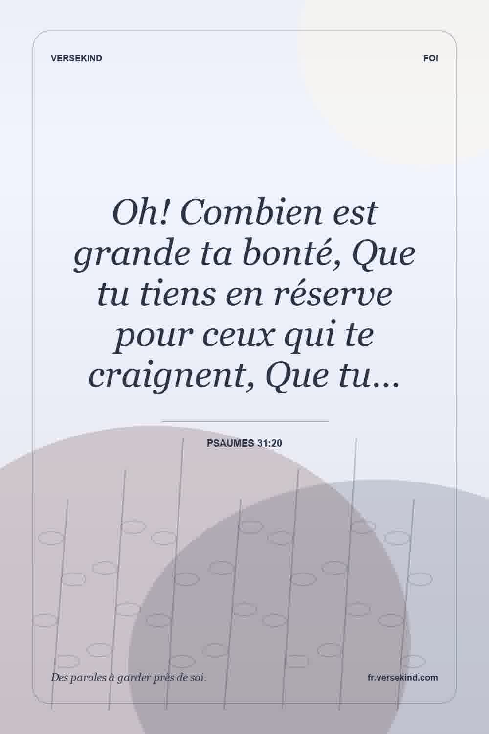 Oh! Combien est grande ta bonté, Que tu tiens en réserve pour ceux qui te craignent, Que tu… — Psaumes 31:20