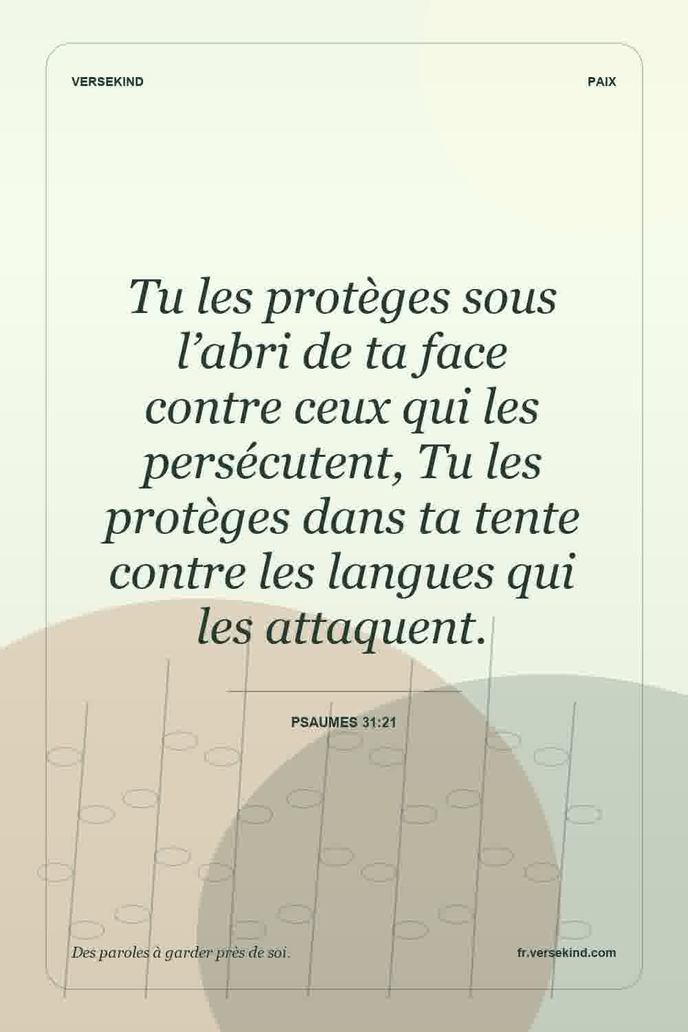 Tu les protèges sous l’abri de ta face contre ceux qui les persécutent, Tu les protèges dans ta tente contre les langues qui les attaquent. — Psaumes 31:21