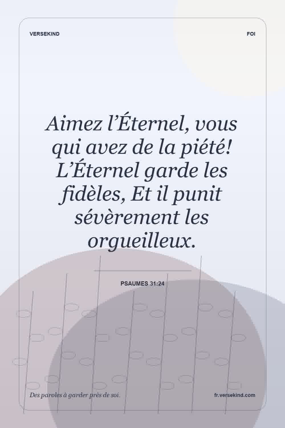 Aimez l’Éternel, vous qui avez de la piété! L’Éternel garde les fidèles, Et il punit sévèrement les orgueilleux. — Psaumes 31:24