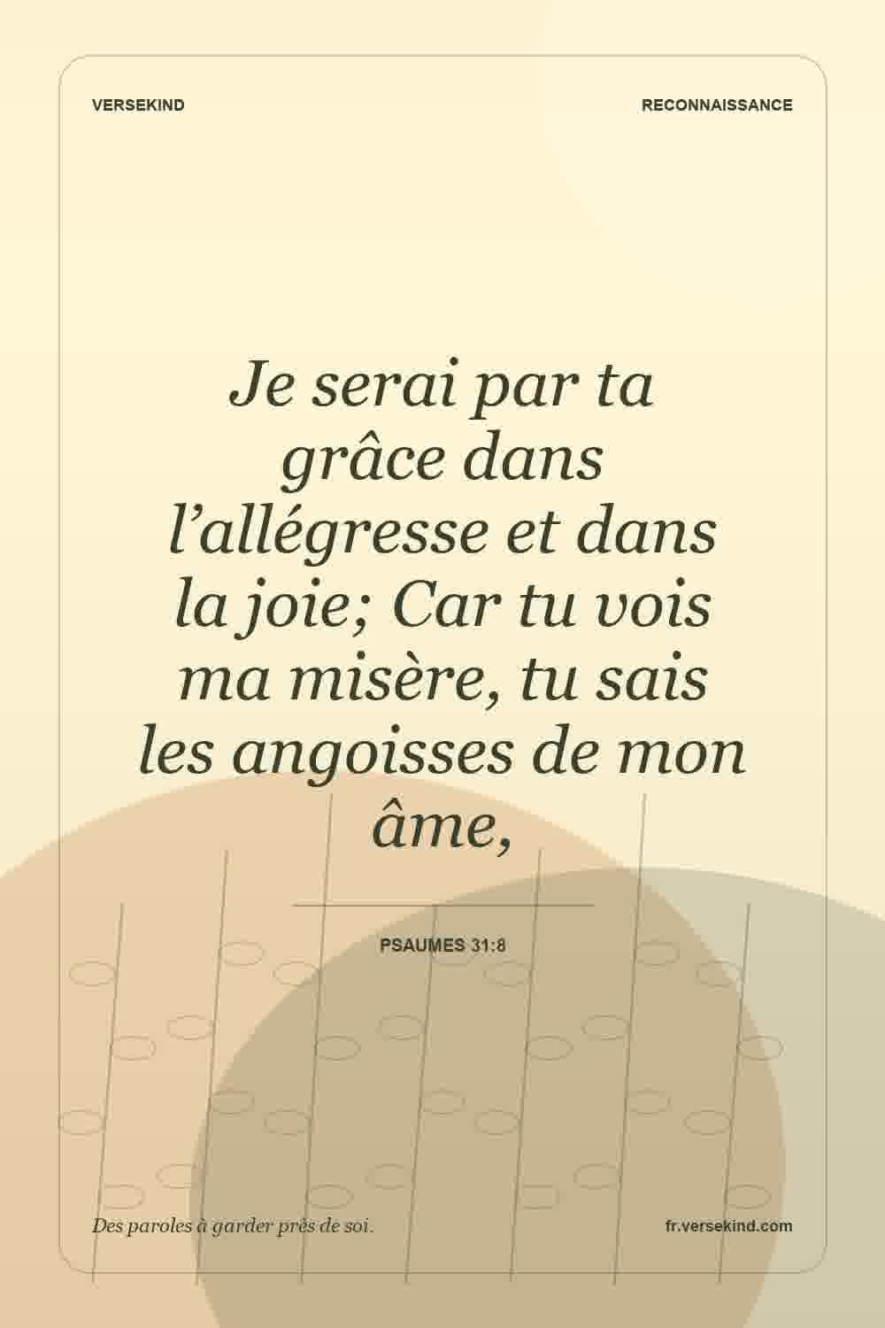 Je serai par ta grâce dans l’allégresse et dans la joie; Car tu vois ma misère, tu sais les angoisses de mon âme, — Psaumes 31:8