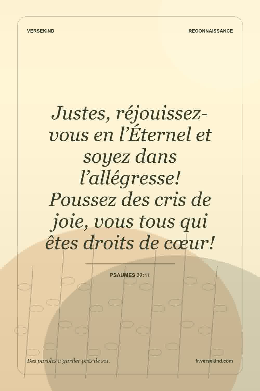 Justes, réjouissez-vous en l’Éternel et soyez dans l’allégresse! Poussez des cris de joie, vous tous qui êtes droits de cœur! — Psaumes 32:11