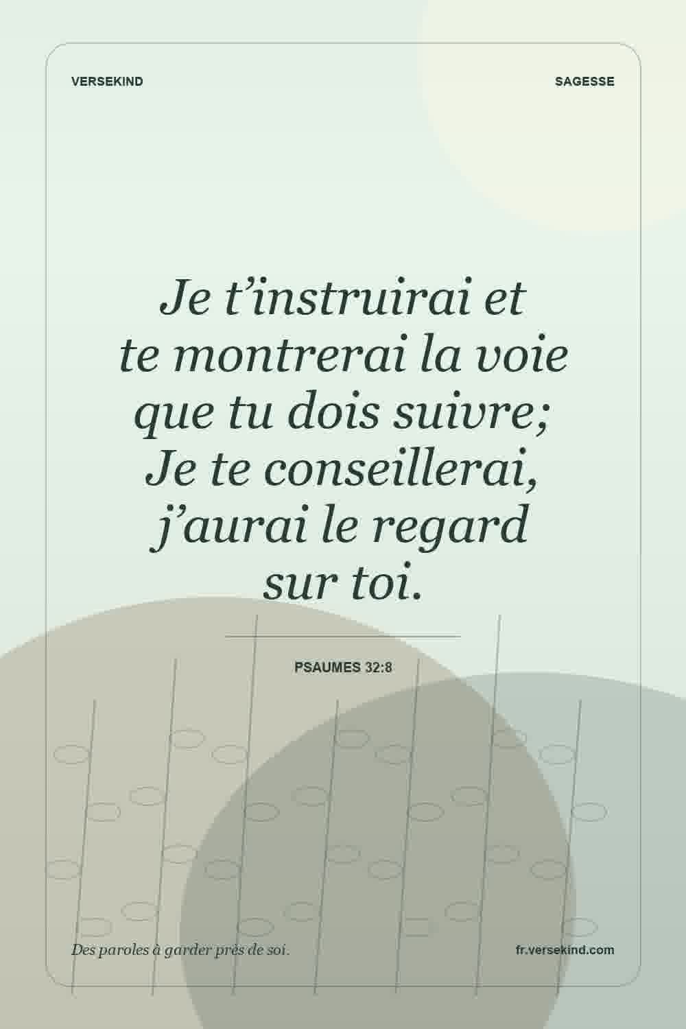 Je t’instruirai et te montrerai la voie que tu dois suivre; Je te conseillerai, j’aurai le regard sur toi. — Psaumes 32:8