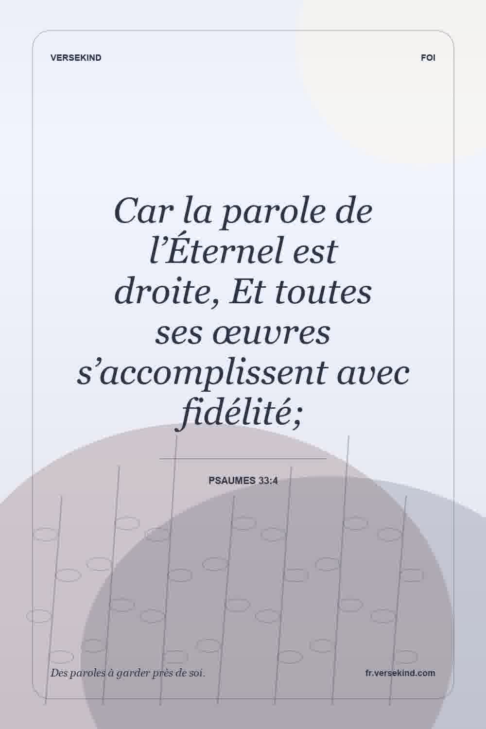 Car la parole de l’Éternel est droite, Et toutes ses œuvres s’accomplissent avec fidélité; — Psaumes 33:4