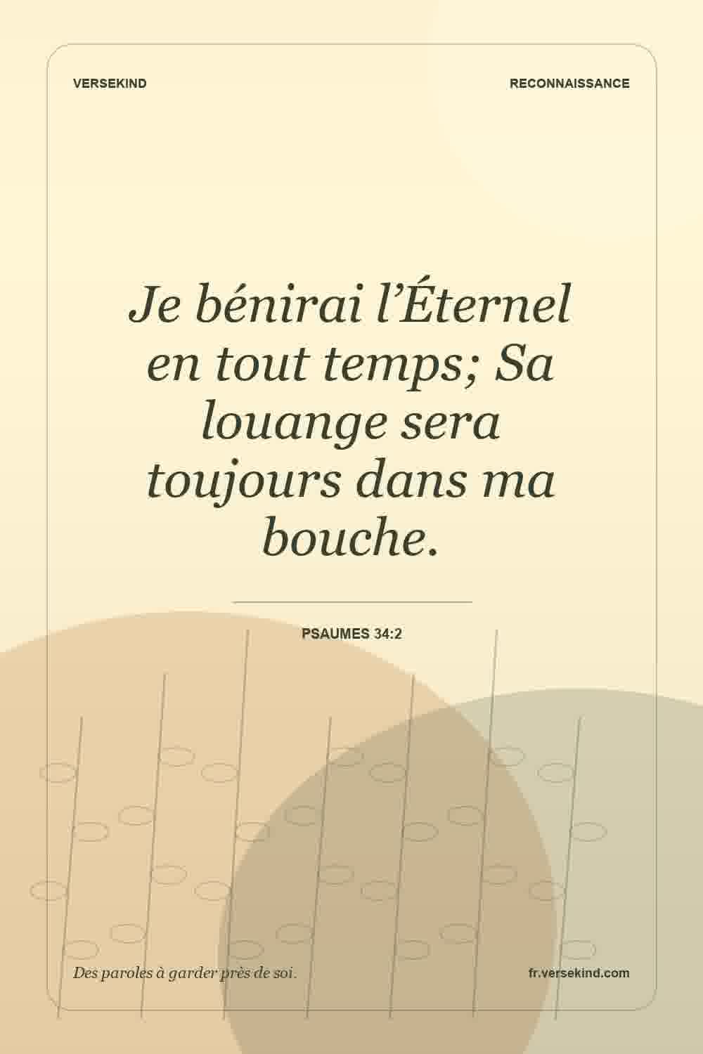 Je bénirai l’Éternel en tout temps; Sa louange sera toujours dans ma bouche. — Psaumes 34:2