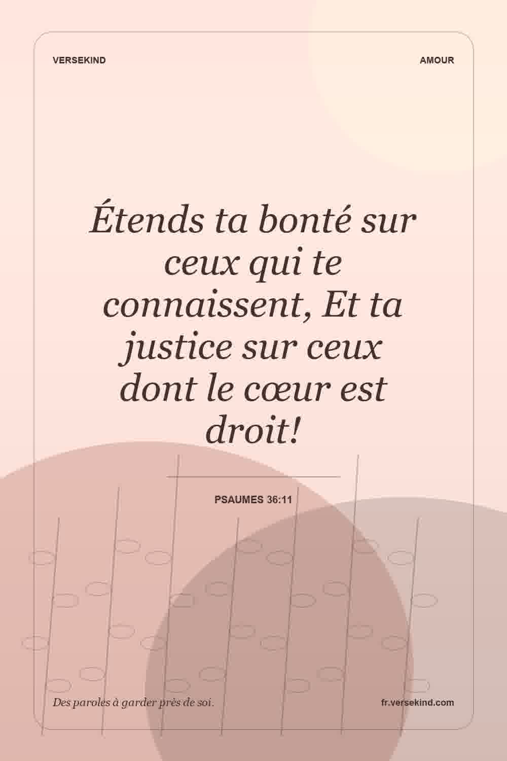 Étends ta bonté sur ceux qui te connaissent, Et ta justice sur ceux dont le cœur est droit! — Psaumes 36:11