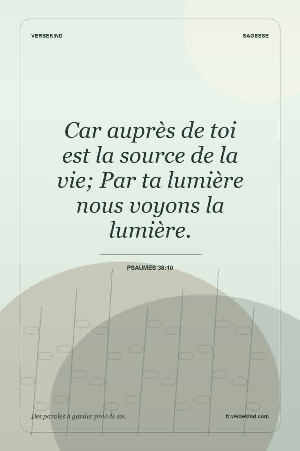 Car auprès de toi est la source de la vie; Par ta lumière nous voyons la lumière. — Psaumes 36:10