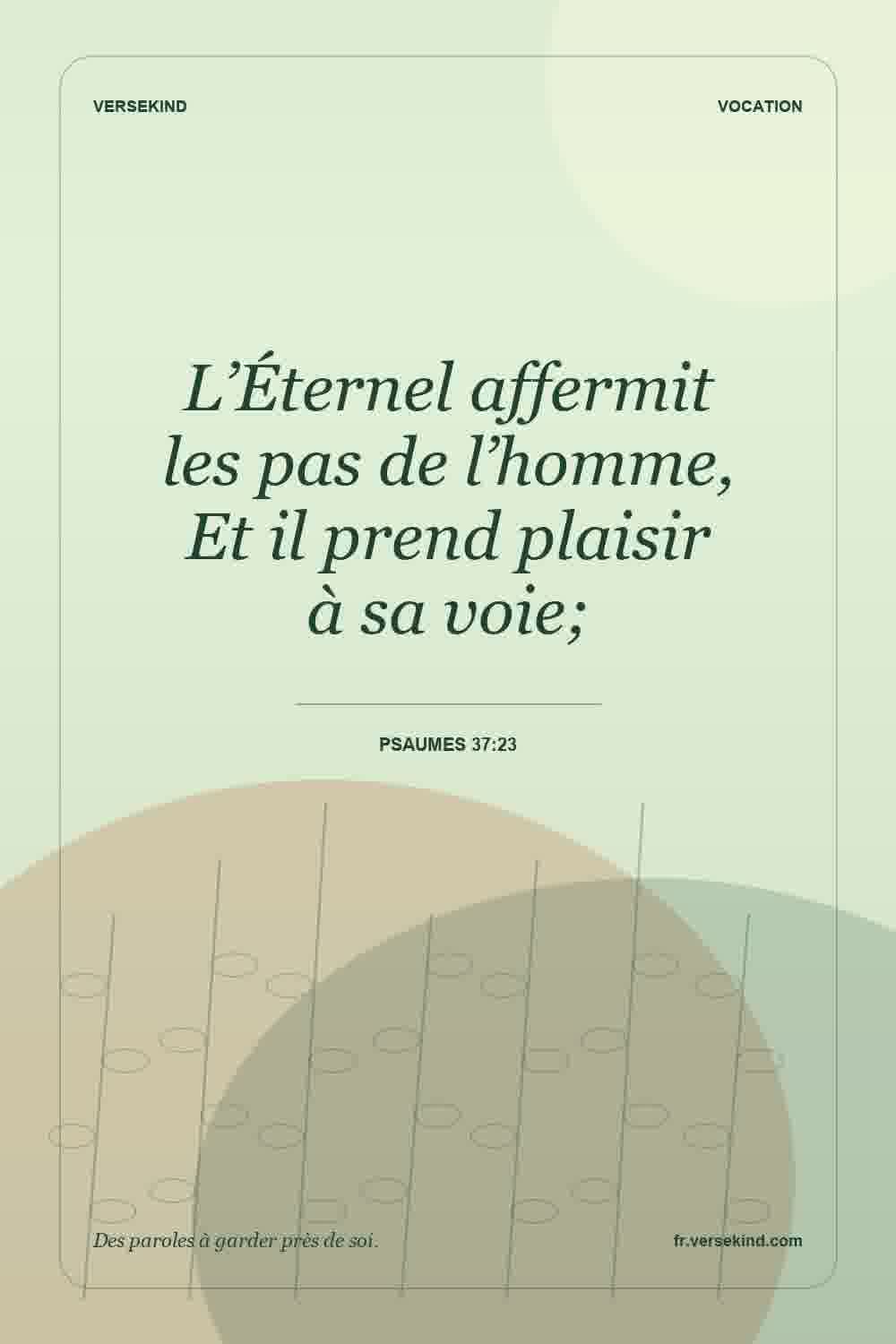 L’Éternel affermit les pas de l’homme, Et il prend plaisir à sa voie; — Psaumes 37:23