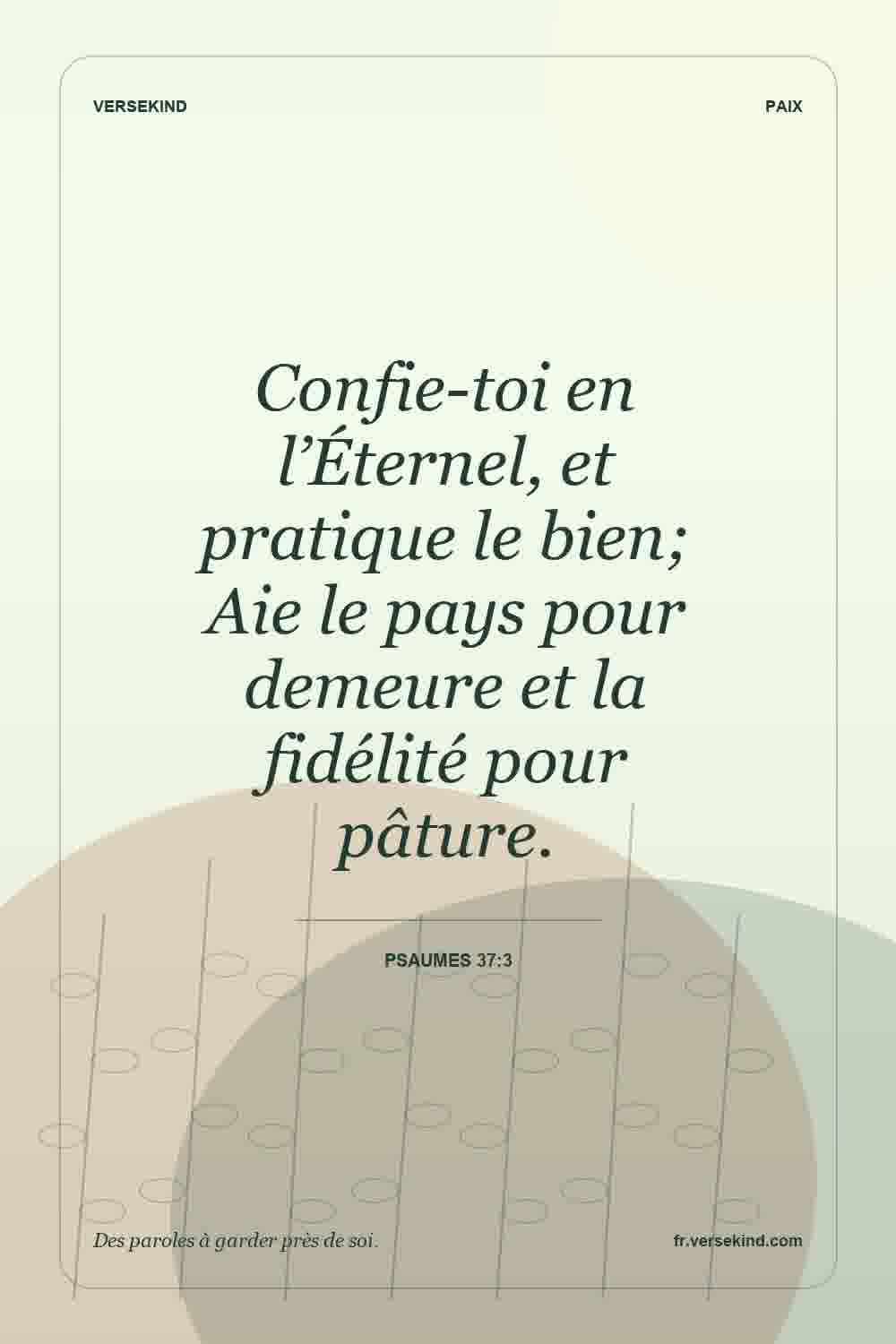Confie-toi en l’Éternel, et pratique le bien; Aie le pays pour demeure et la fidélité pour pâture. — Psaumes 37:3