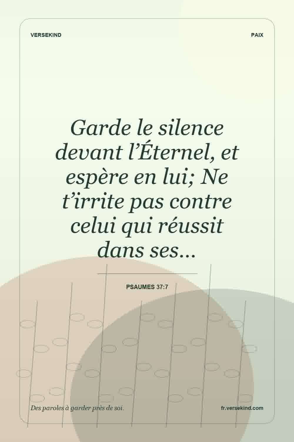 Garde le silence devant l’Éternel, et espère en lui; Ne t’irrite pas contre celui qui réussit dans ses… — Psaumes 37:7