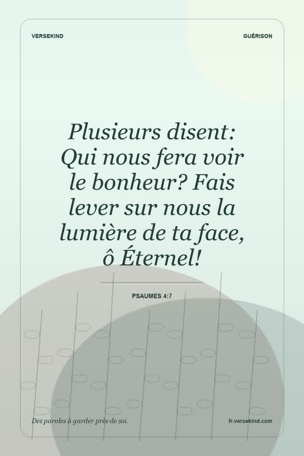 Plusieurs disent: Qui nous fera voir le bonheur? Fais lever sur nous la lumière de ta face, ô Éternel! — Psaumes 4:7
