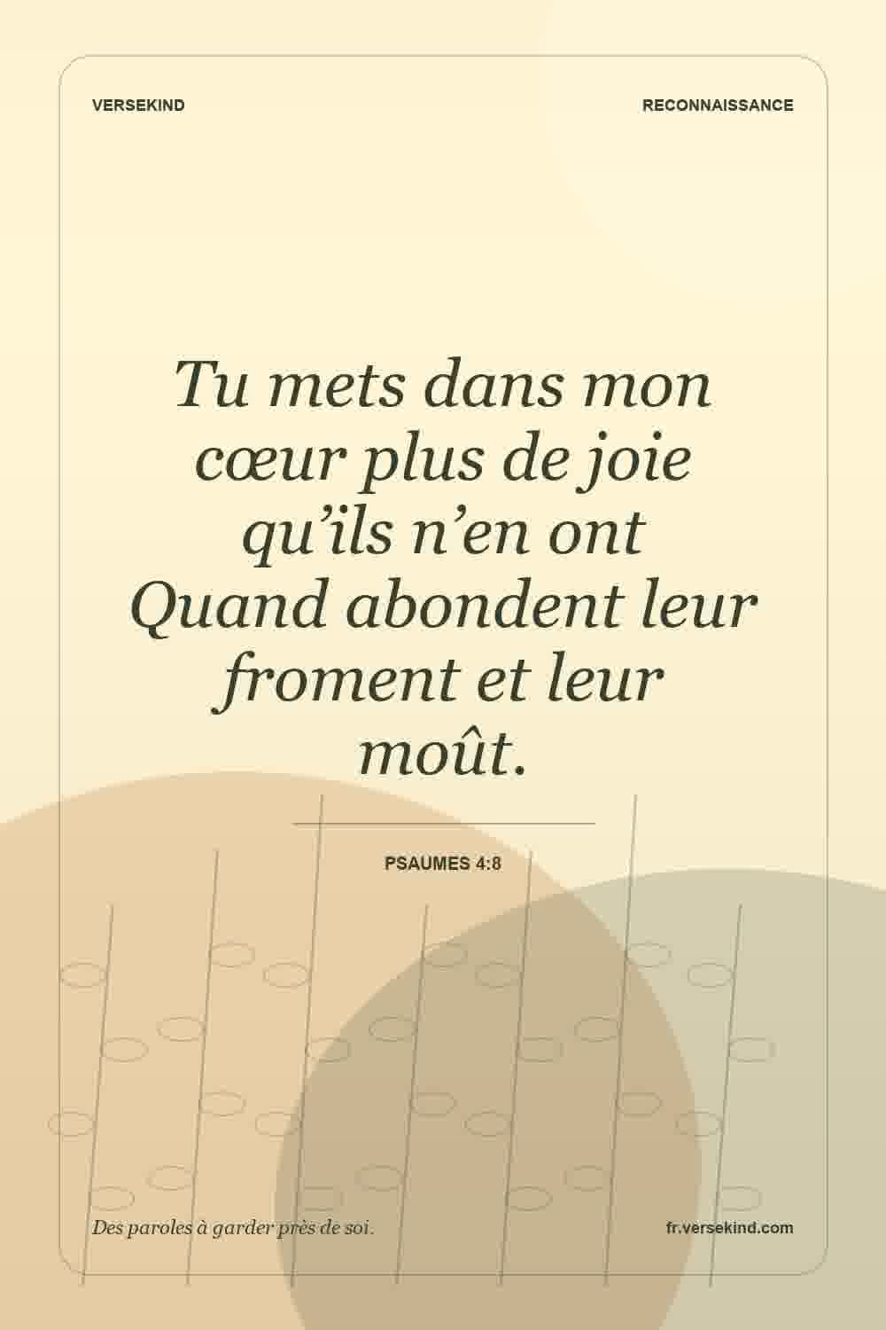 Tu mets dans mon cœur plus de joie qu’ils n’en ont Quand abondent leur froment et leur moût. — Psaumes 4:8