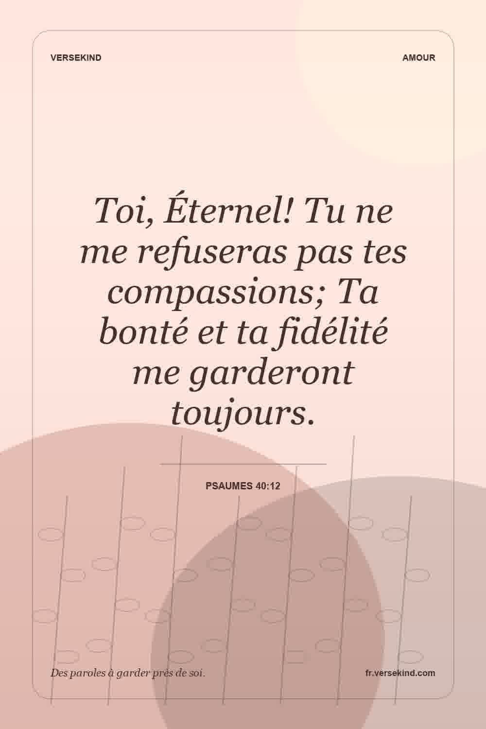 Toi, Éternel! Tu ne me refuseras pas tes compassions; Ta bonté et ta fidélité me garderont toujours. — Psaumes 40:12