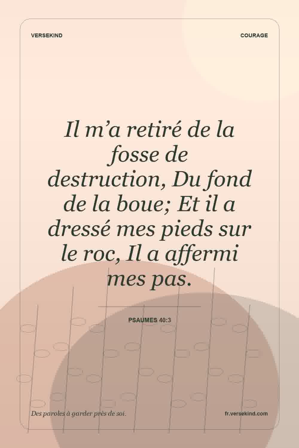 Il m’a retiré de la fosse de destruction, Du fond de la boue; Et il a dressé mes pieds sur le roc, Il a affermi mes pas. — Psaumes 40:3