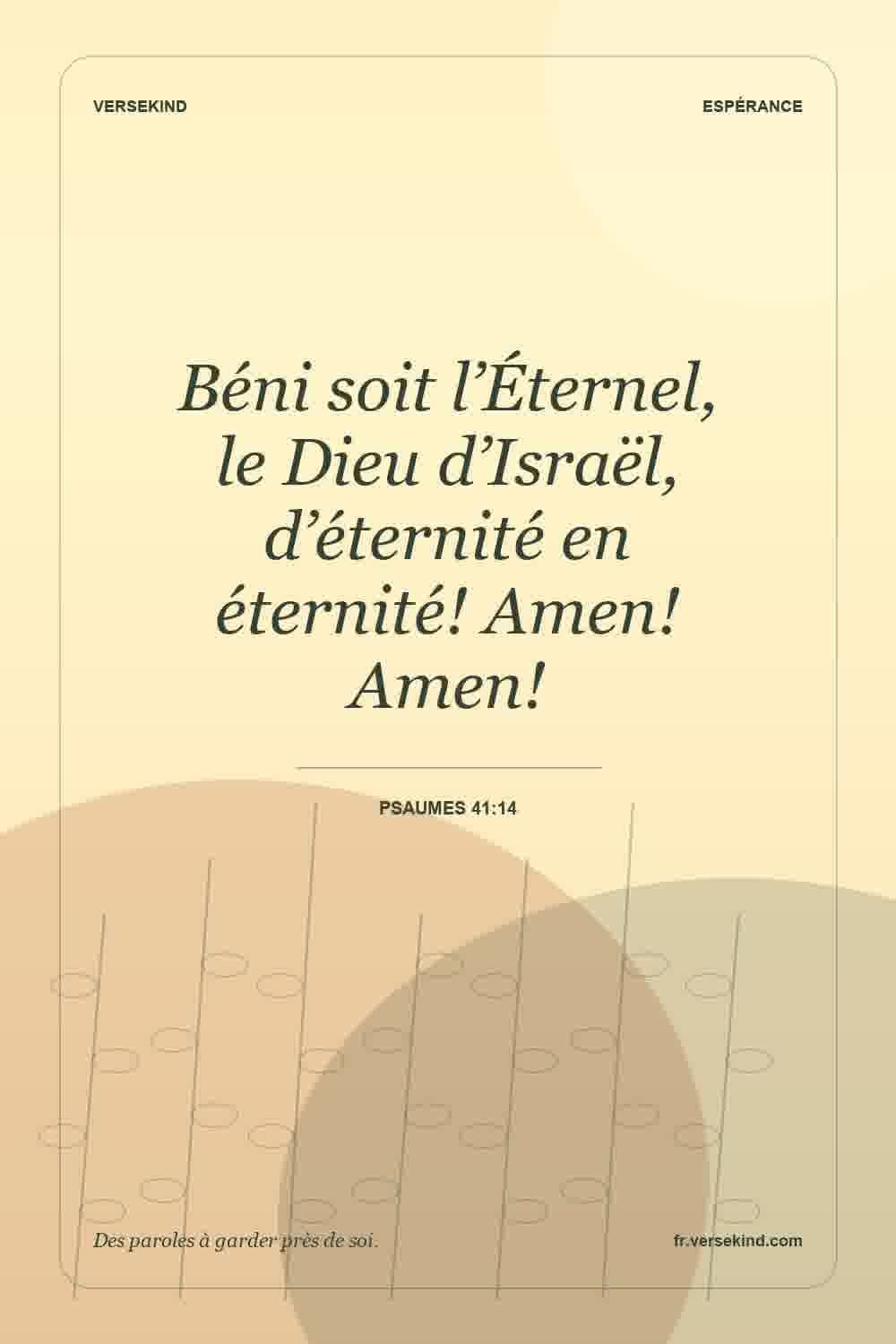 Béni soit l’Éternel, le Dieu d’Israël, d’éternité en éternité! Amen! Amen! — Psaumes 41:14