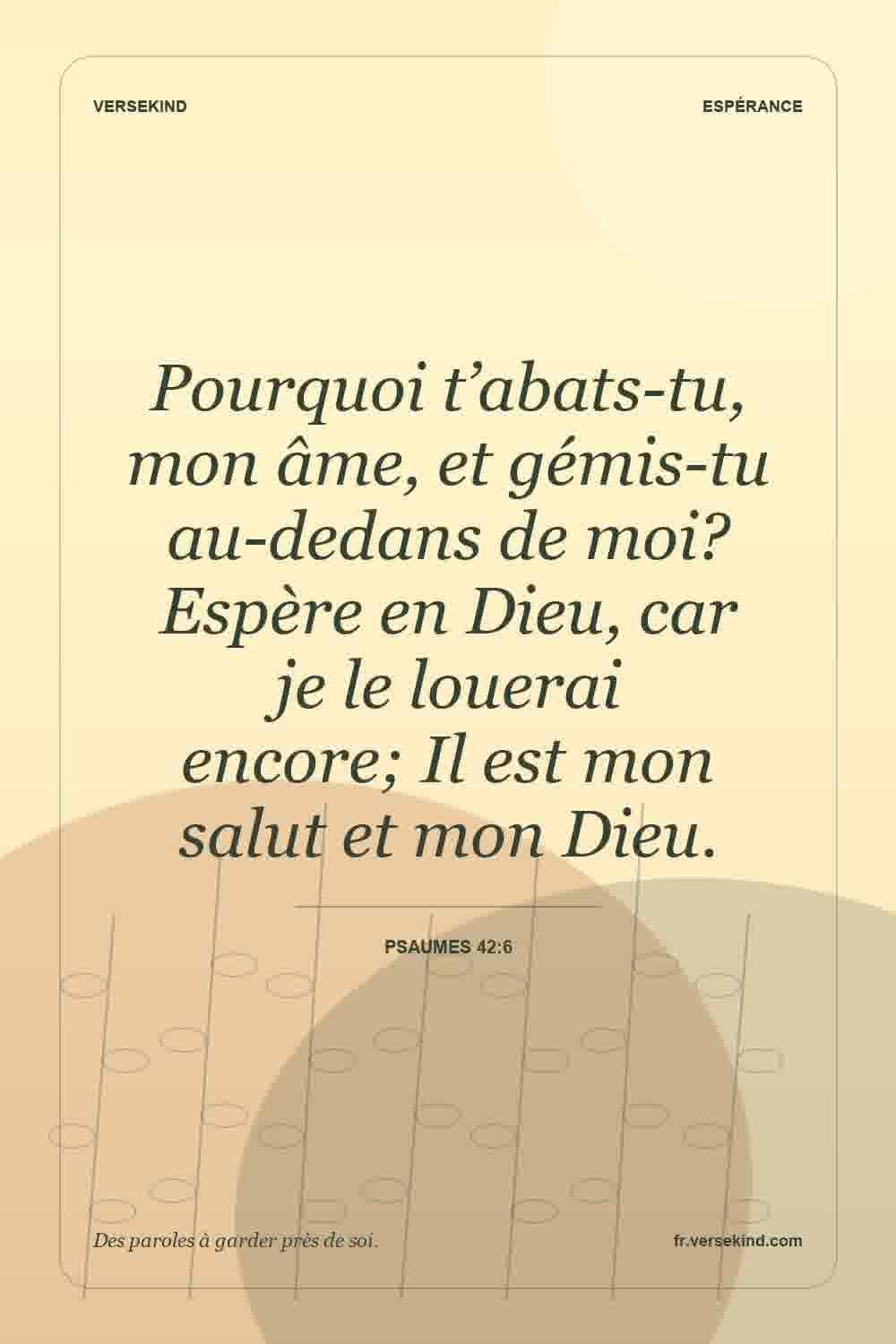 Pourquoi t’abats-tu, mon âme, et gémis-tu au-dedans de moi? Espère en Dieu, car je le louerai encore; Il est mon salut et mon Dieu. — Psaumes 42:6