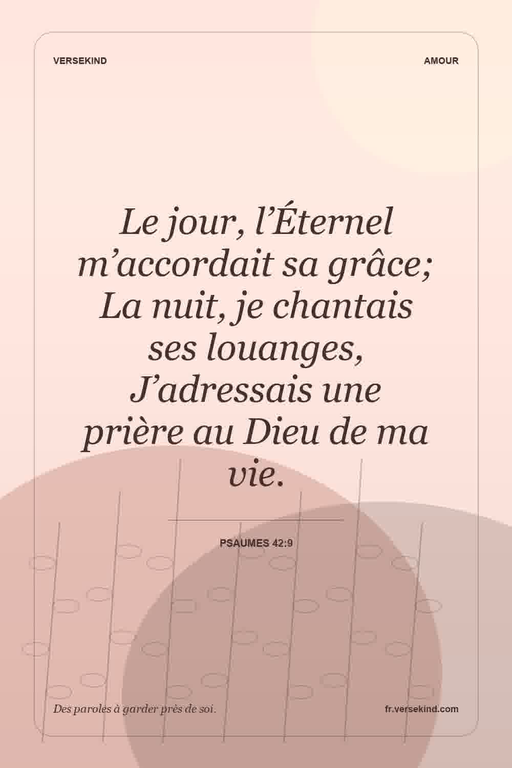 Le jour, l’Éternel m’accordait sa grâce; La nuit, je chantais ses louanges, J’adressais une prière au Dieu de ma vie. — Psaumes 42:9