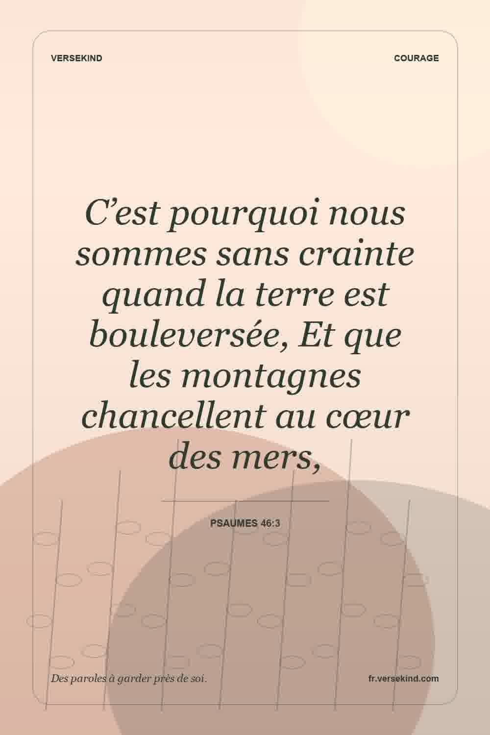 C’est pourquoi nous sommes sans crainte quand la terre est bouleversée, Et que les montagnes chancellent au cœur des mers, — Psaumes 46:3