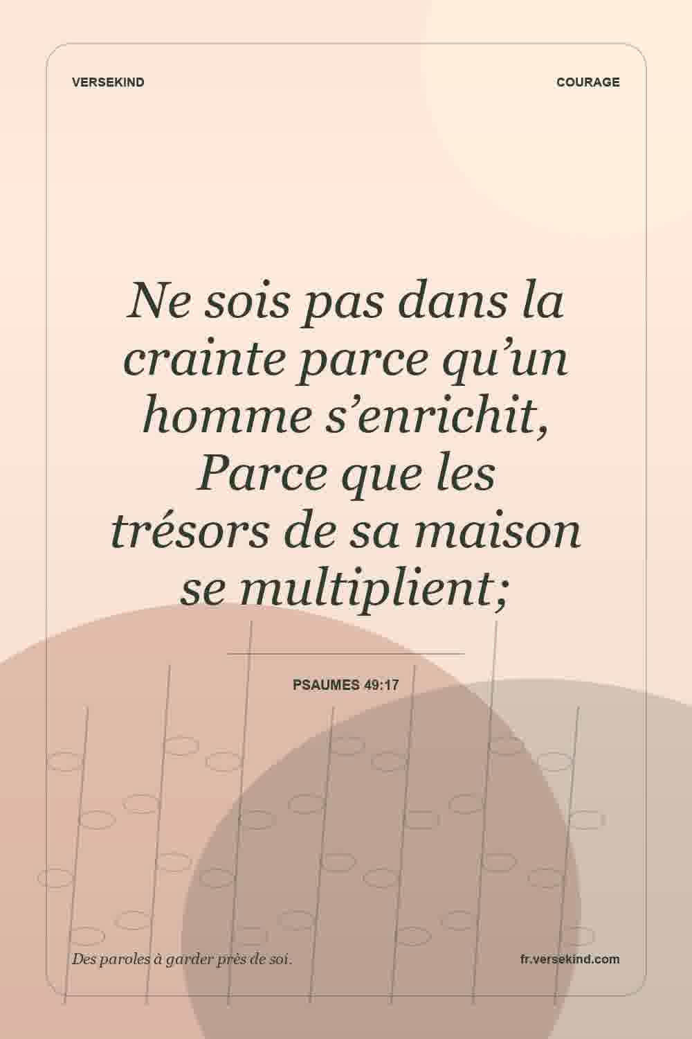 Ne sois pas dans la crainte parce qu’un homme s’enrichit, Parce que les trésors de sa maison se multiplient; — Psaumes 49:17