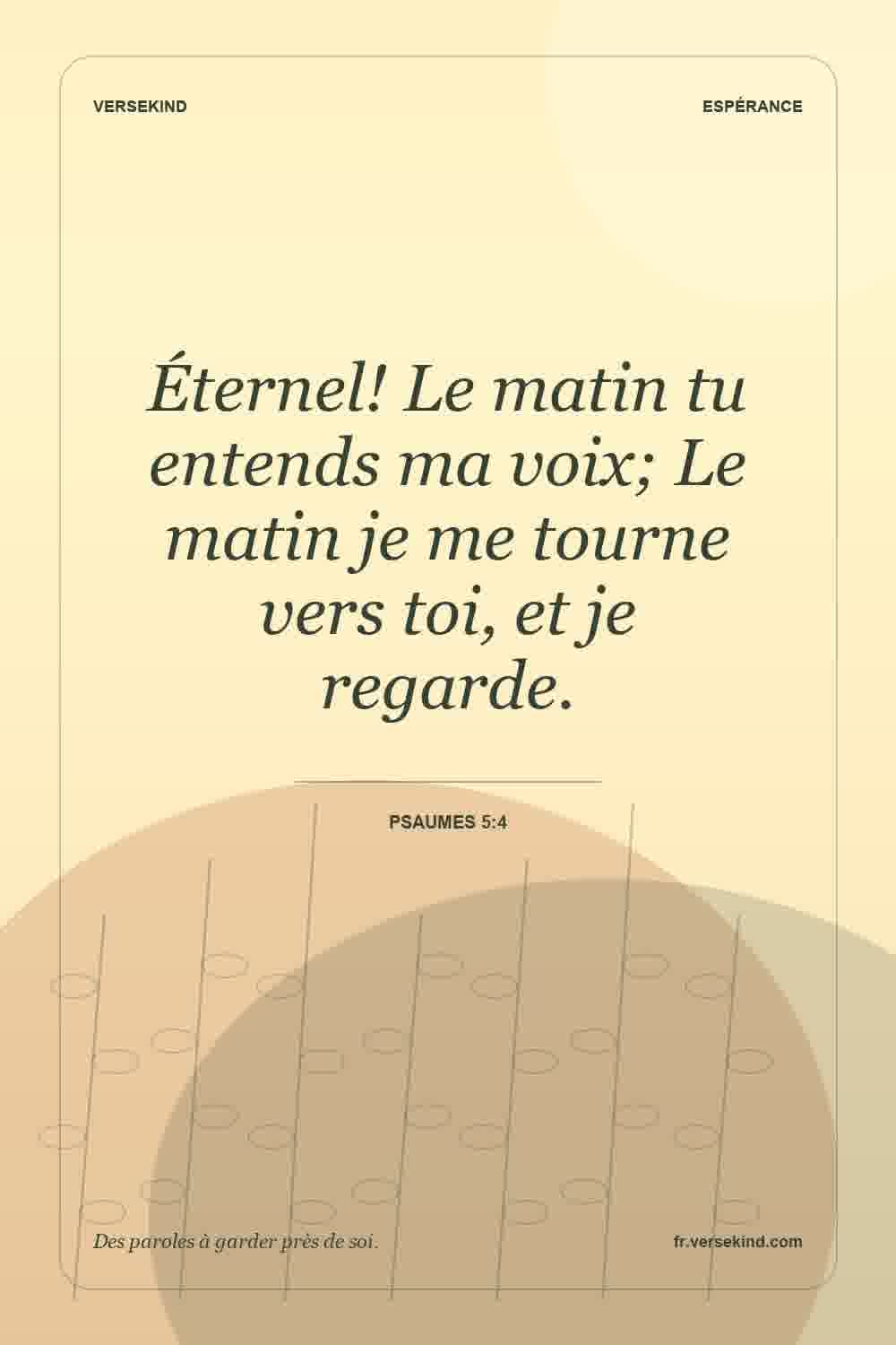 Éternel! Le matin tu entends ma voix; Le matin je me tourne vers toi, et je regarde. — Psaumes 5:4