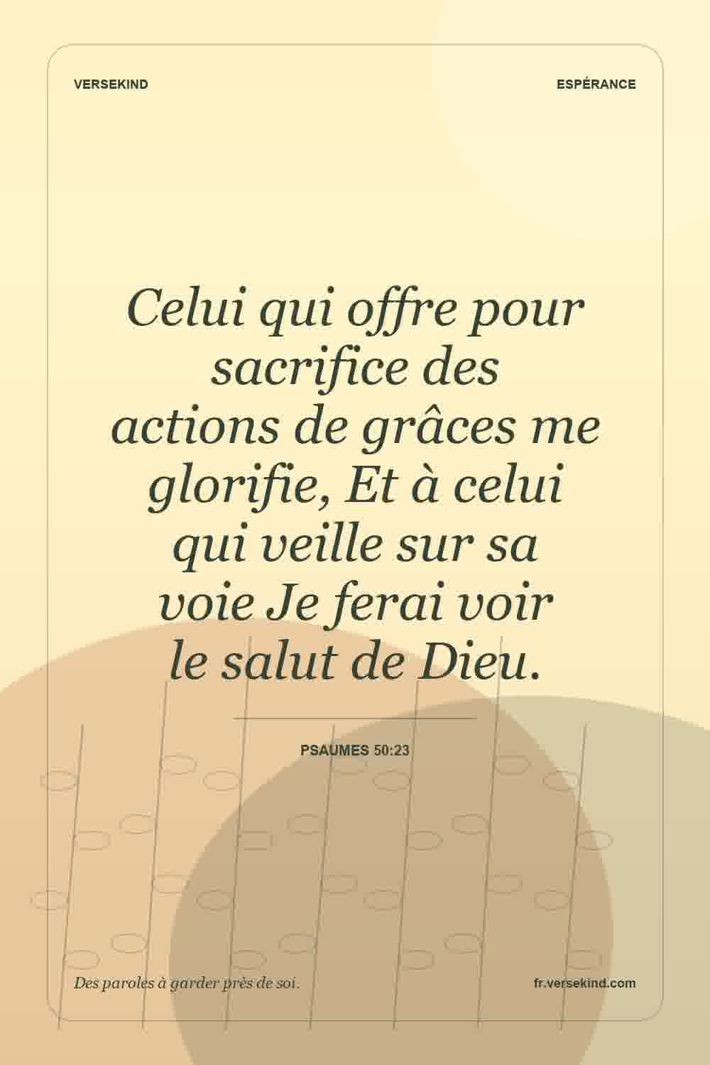Celui qui offre pour sacrifice des actions de grâces me glorifie, Et à celui qui veille sur sa voie Je ferai voir le salut de Dieu. — Psaumes 50:23