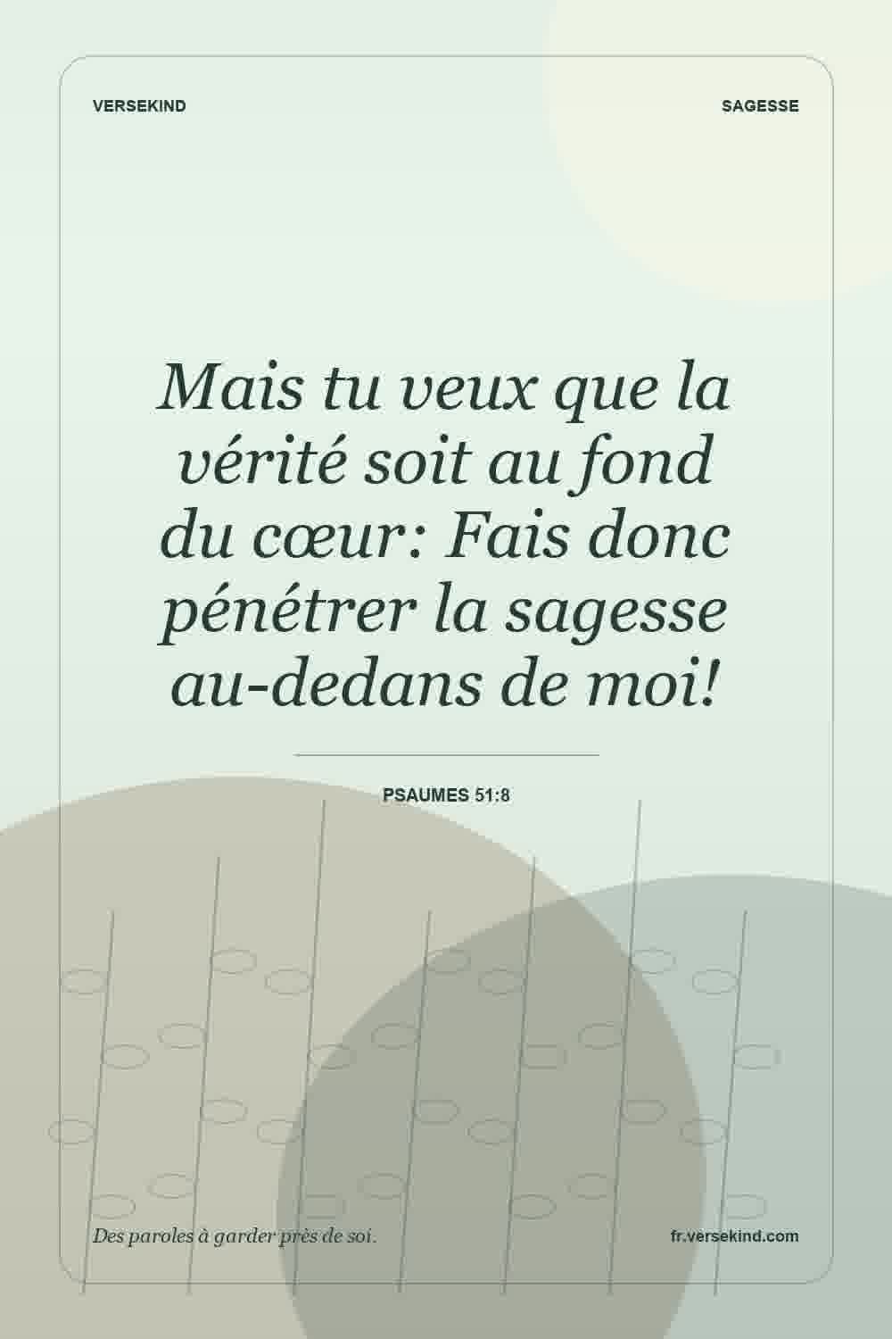 Mais tu veux que la vérité soit au fond du cœur: Fais donc pénétrer la sagesse au-dedans de moi! — Psaumes 51:8