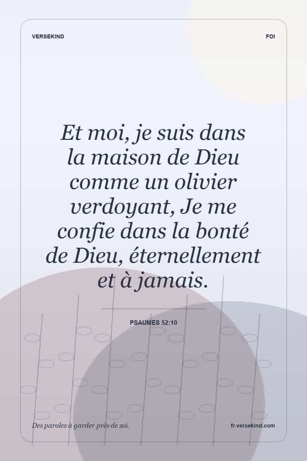 Et moi, je suis dans la maison de Dieu comme un olivier verdoyant, Je me confie dans la bonté de Dieu, éternellement et à jamais. — Psaumes 52:10