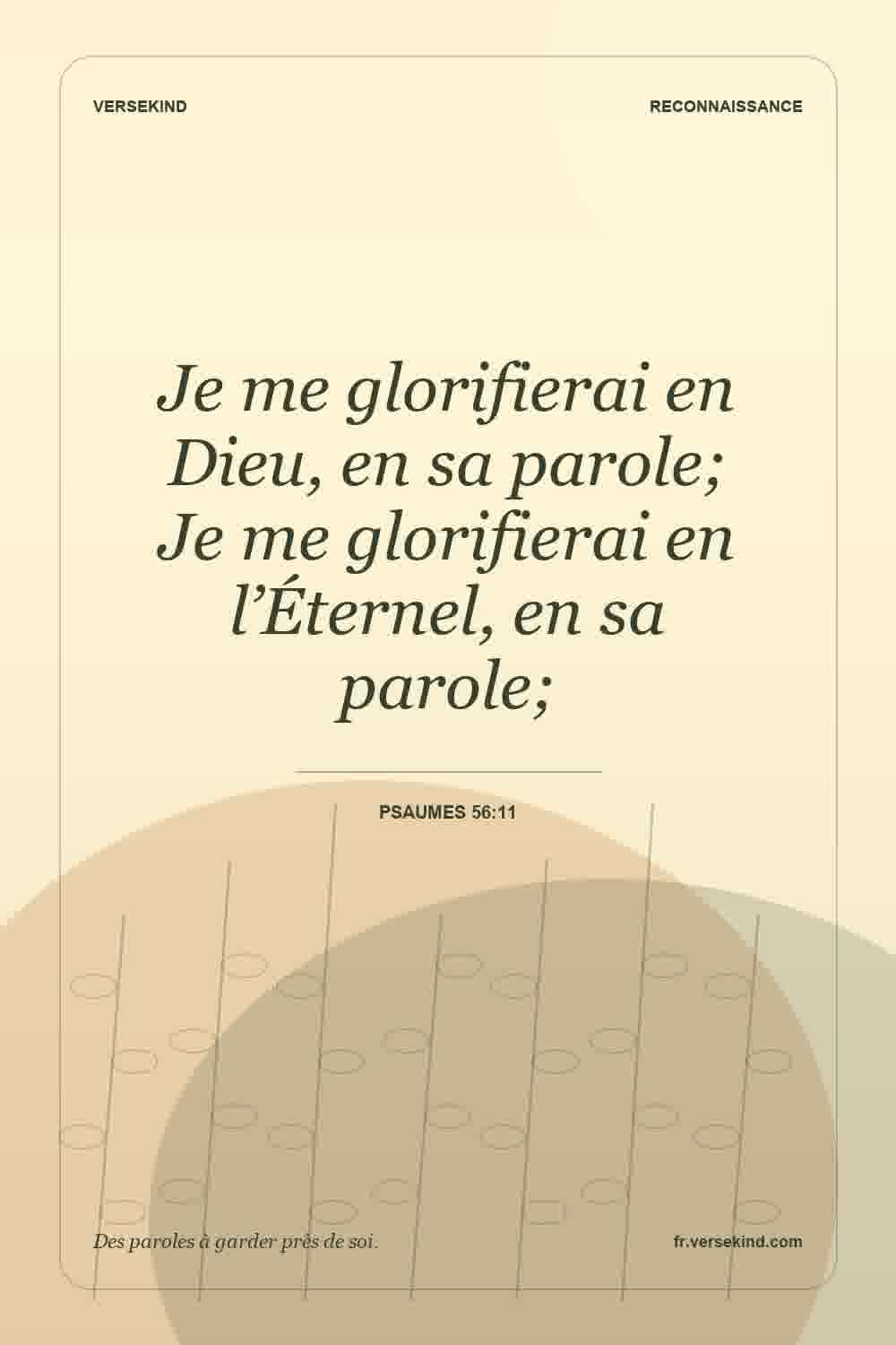 Je me glorifierai en Dieu, en sa parole; Je me glorifierai en l’Éternel, en sa parole; — Psaumes 56:11
