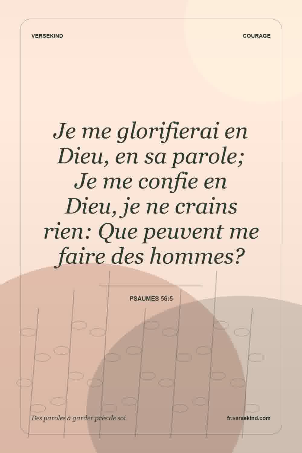 Je me glorifierai en Dieu, en sa parole; Je me confie en Dieu, je ne crains rien: Que peuvent me faire des hommes? — Psaumes 56:5
