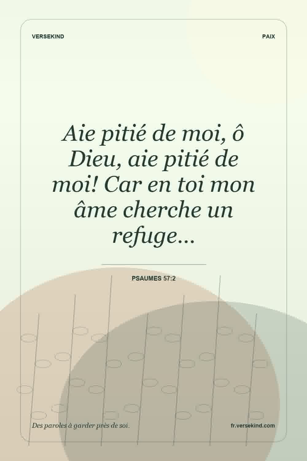 Aie pitié de moi, ô Dieu, aie pitié de moi! Car en toi mon âme cherche un refuge… — Psaumes 57:2