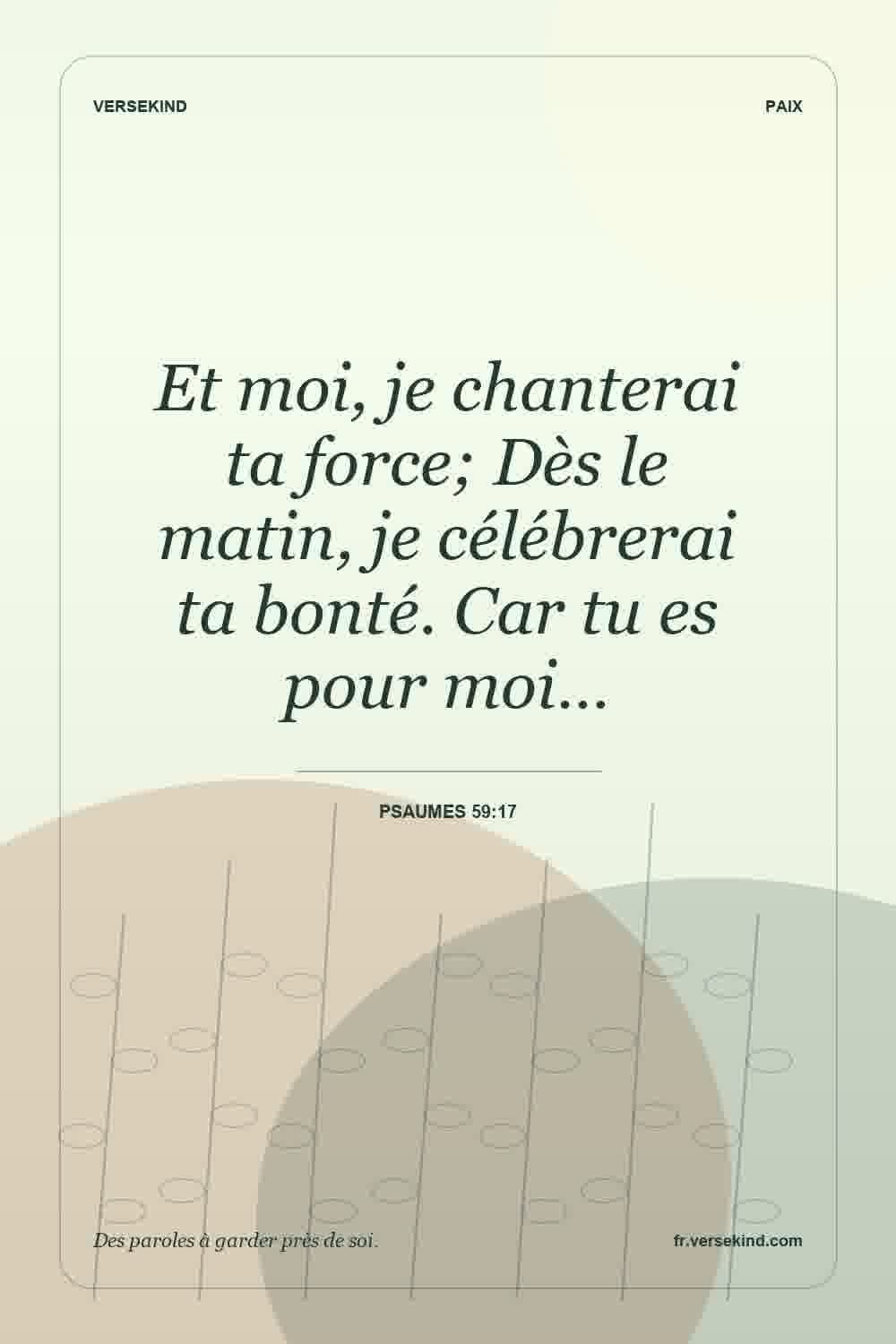 Et moi, je chanterai ta force; Dès le matin, je célébrerai ta bonté. Car tu es pour moi… — Psaumes 59:17
