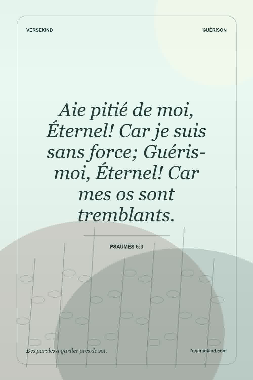 Aie pitié de moi, Éternel! Car je suis sans force; Guéris-moi, Éternel! Car mes os sont tremblants. — Psaumes 6:3