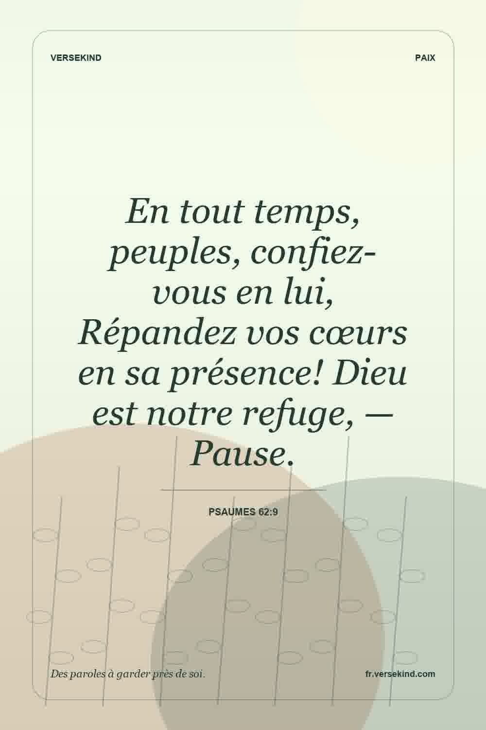 En tout temps, peuples, confiez-vous en lui, Répandez vos cœurs en sa présence! Dieu est notre refuge, — Pause. — Psaumes 62:9