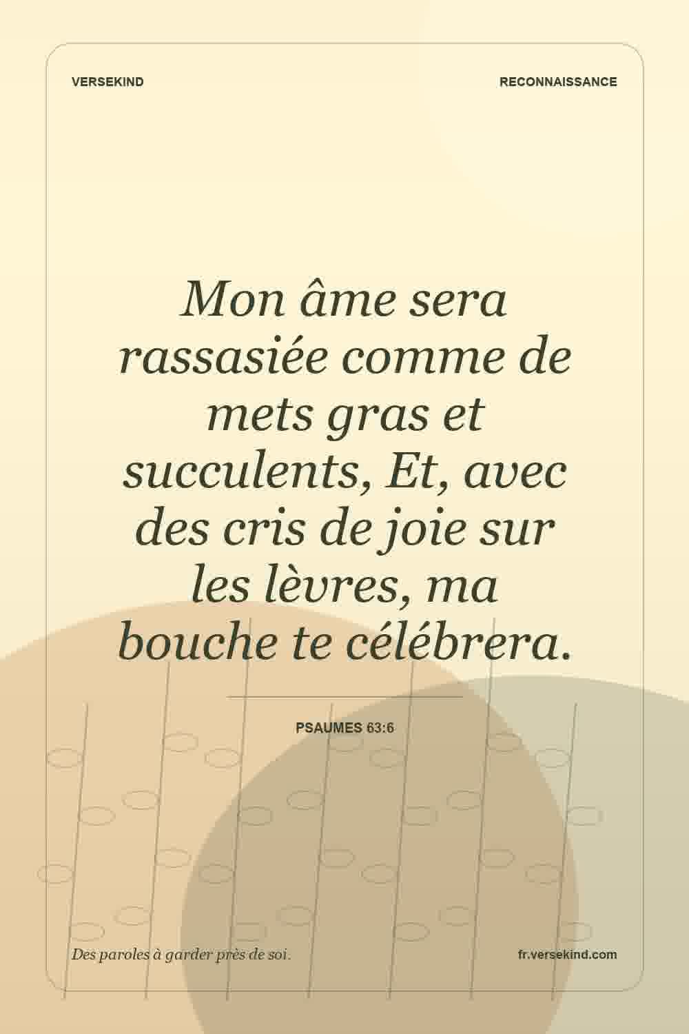 Mon âme sera rassasiée comme de mets gras et succulents, Et, avec des cris de joie sur les lèvres, ma bouche te célébrera. — Psaumes 63:6