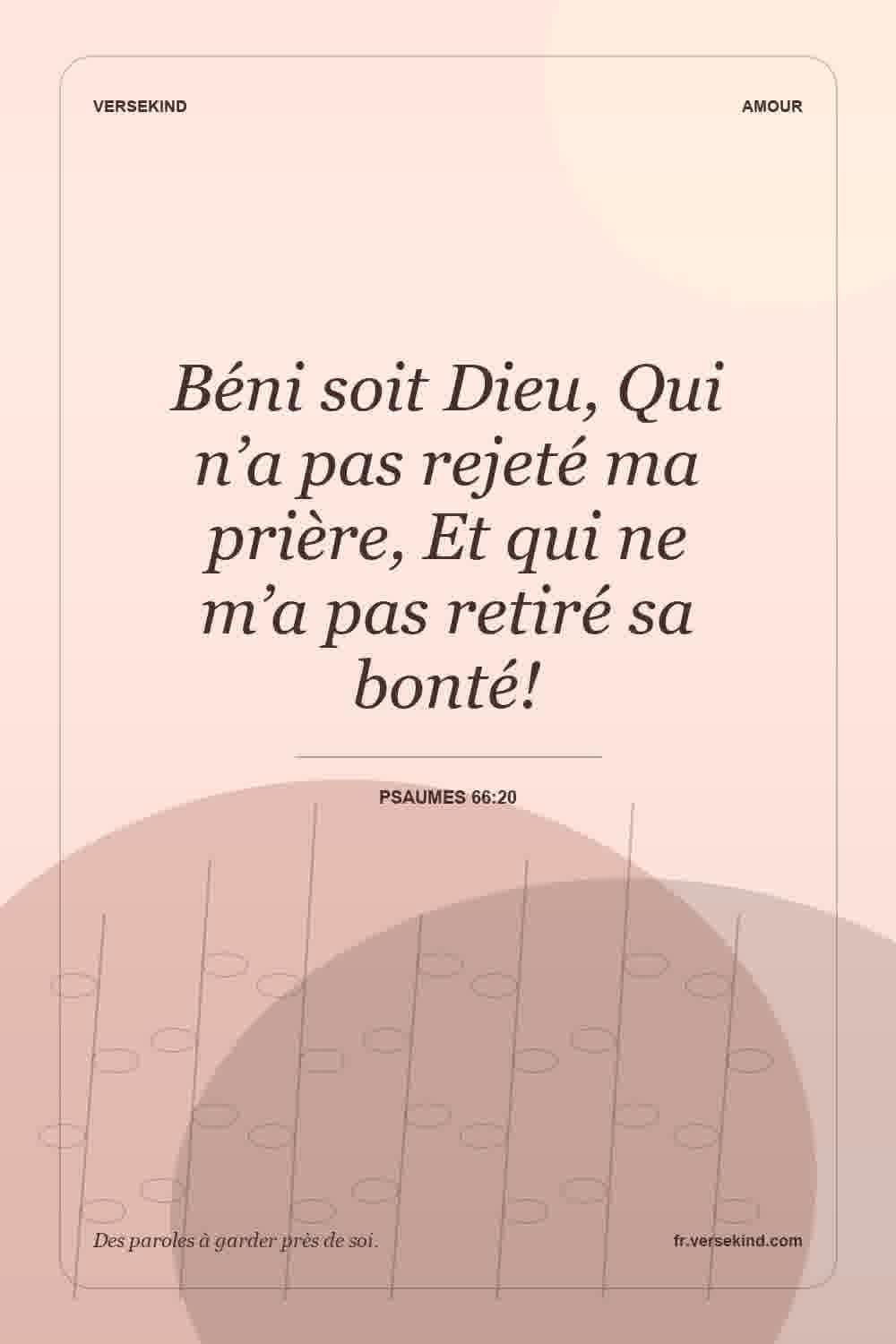 Béni soit Dieu, Qui n’a pas rejeté ma prière, Et qui ne m’a pas retiré sa bonté! — Psaumes 66:20