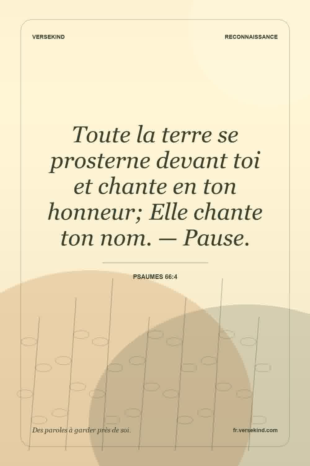 Toute la terre se prosterne devant toi et chante en ton honneur; Elle chante ton nom. — Pause. — Psaumes 66:4