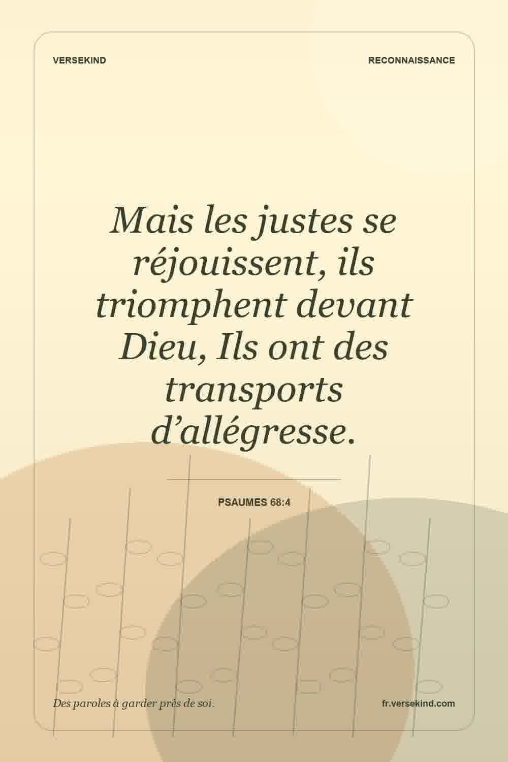Mais les justes se réjouissent, ils triomphent devant Dieu, Ils ont des transports d’allégresse. — Psaumes 68:4
