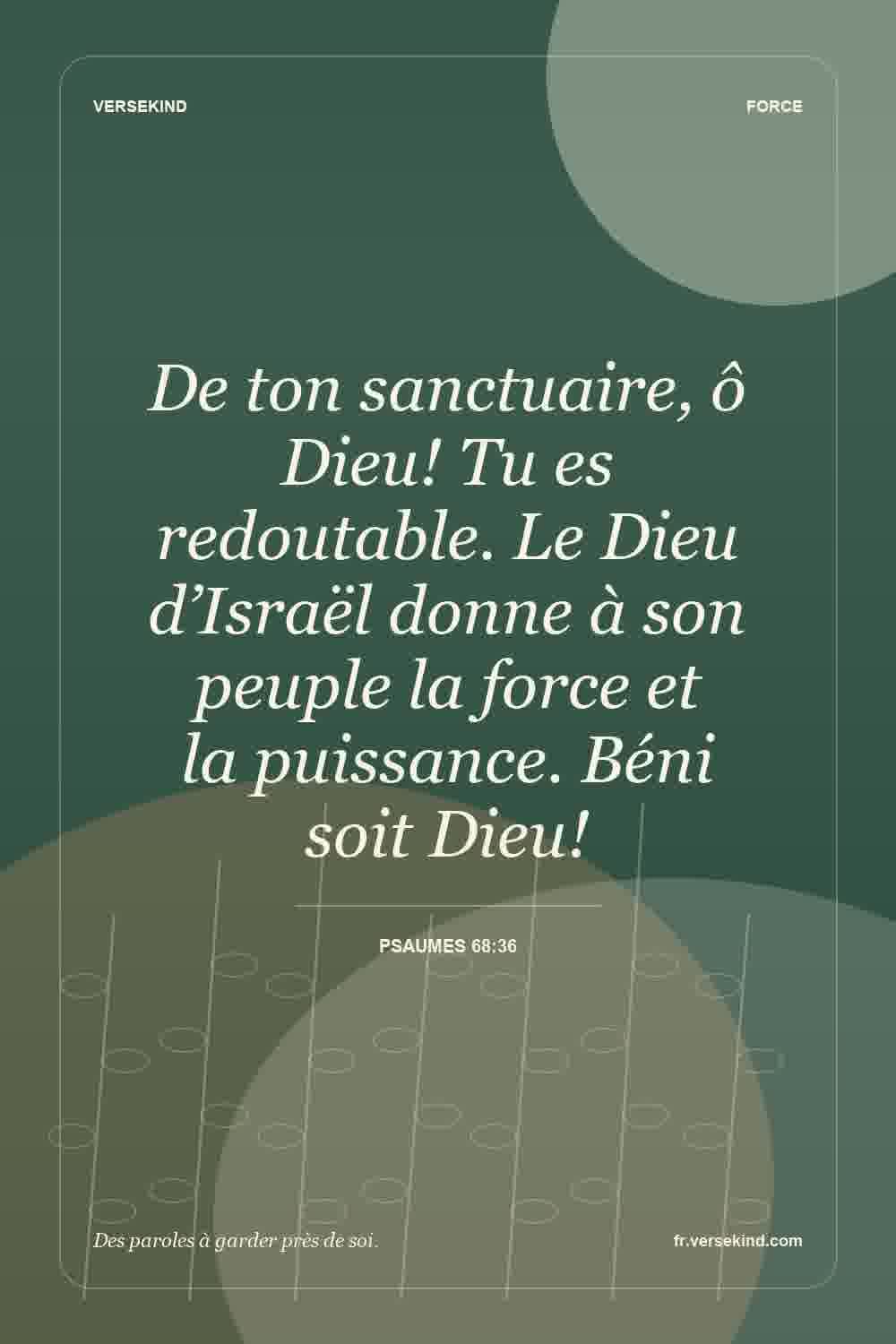 De ton sanctuaire, ô Dieu! Tu es redoutable. Le Dieu d’Israël donne à son peuple la force et la puissance. Béni soit Dieu! — Psaumes 68:36
