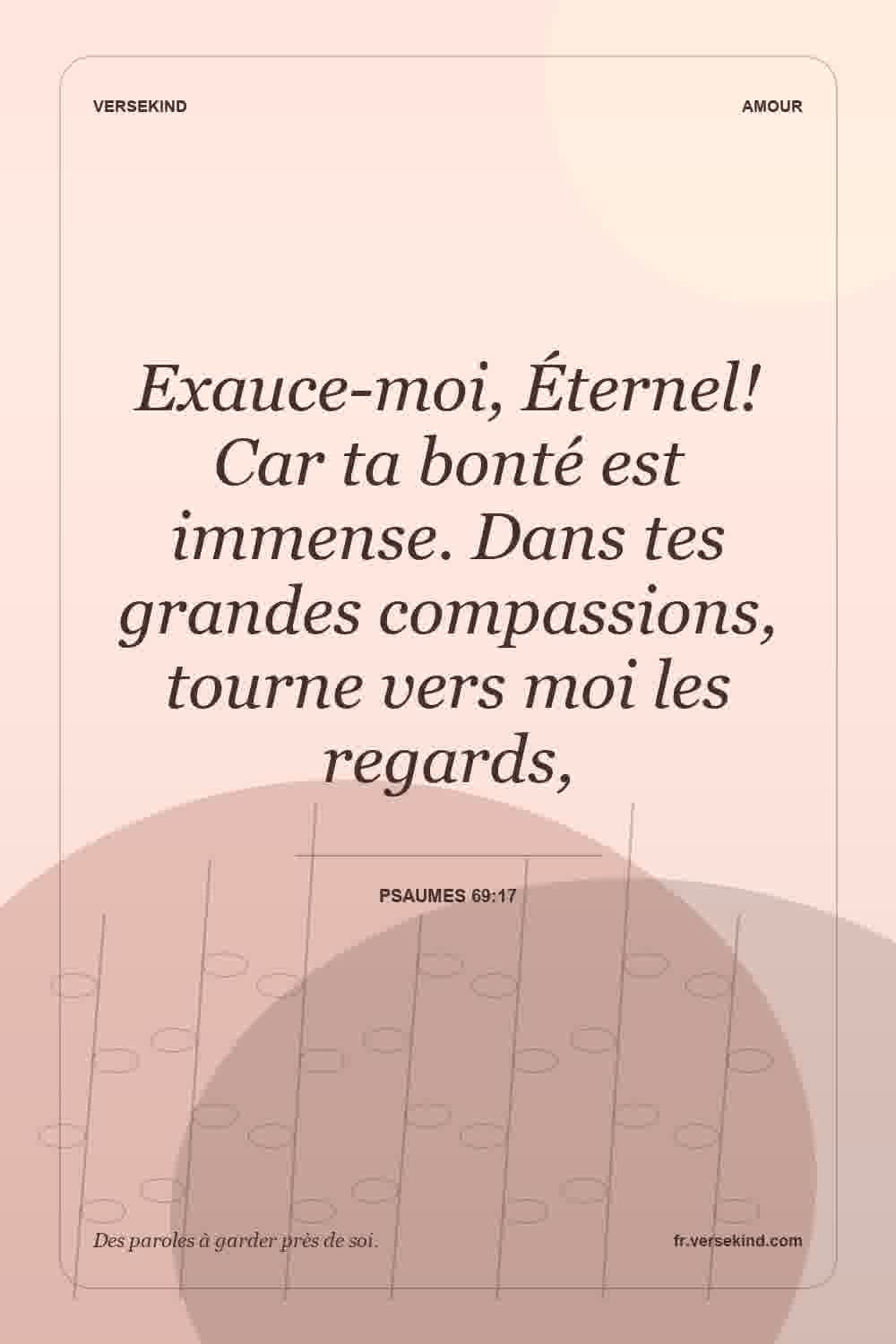 Exauce-moi, Éternel! Car ta bonté est immense. Dans tes grandes compassions, tourne vers moi les regards, — Psaumes 69:17