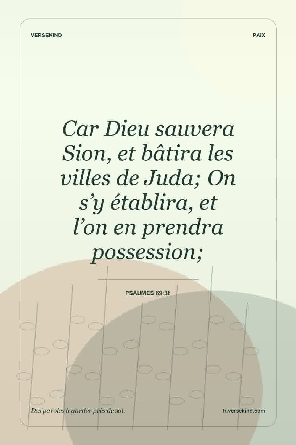 Car Dieu sauvera Sion, et bâtira les villes de Juda; On s’y établira, et l’on en prendra possession; — Psaumes 69:36