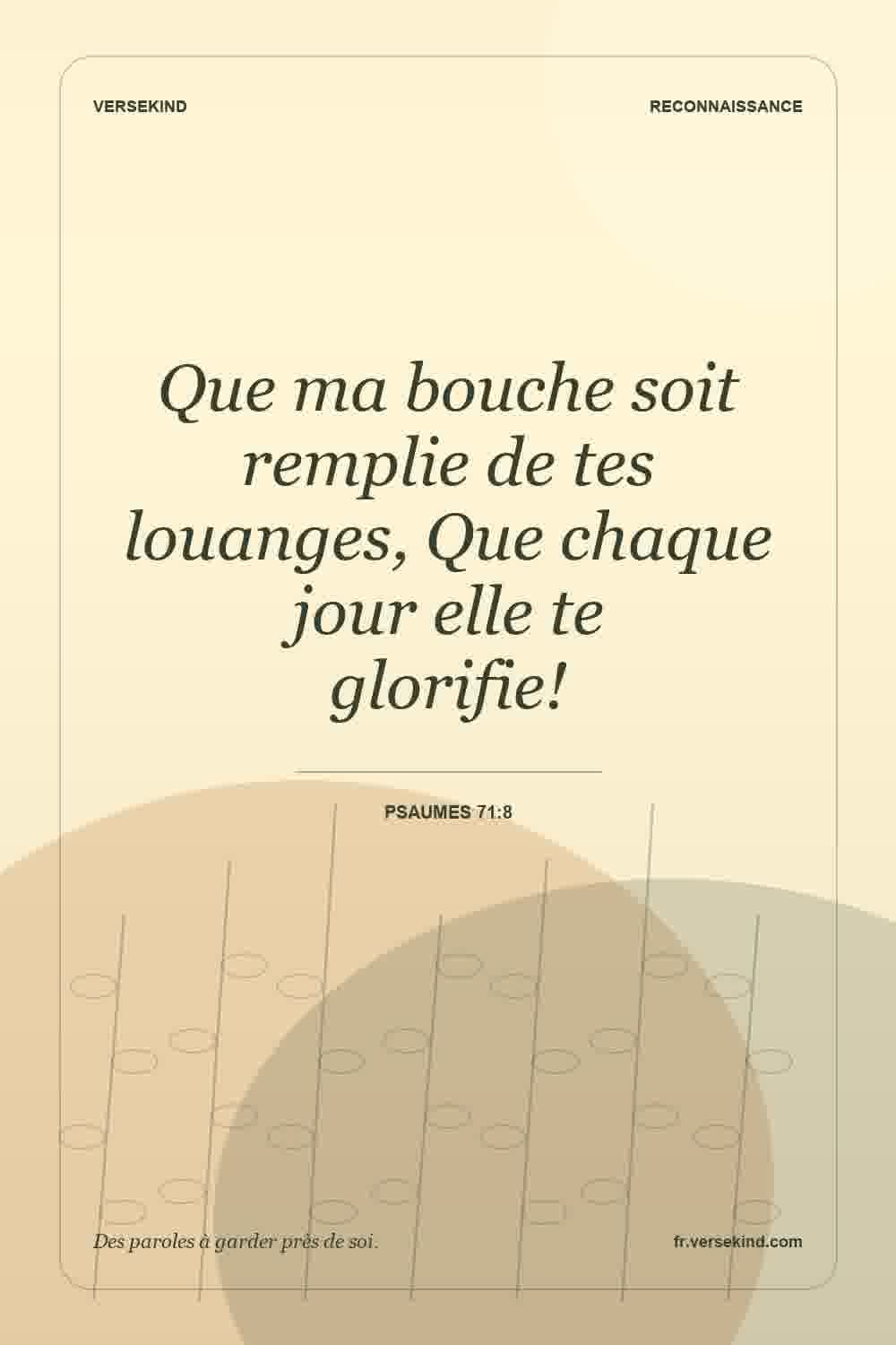 Que ma bouche soit remplie de tes louanges, Que chaque jour elle te glorifie! — Psaumes 71:8