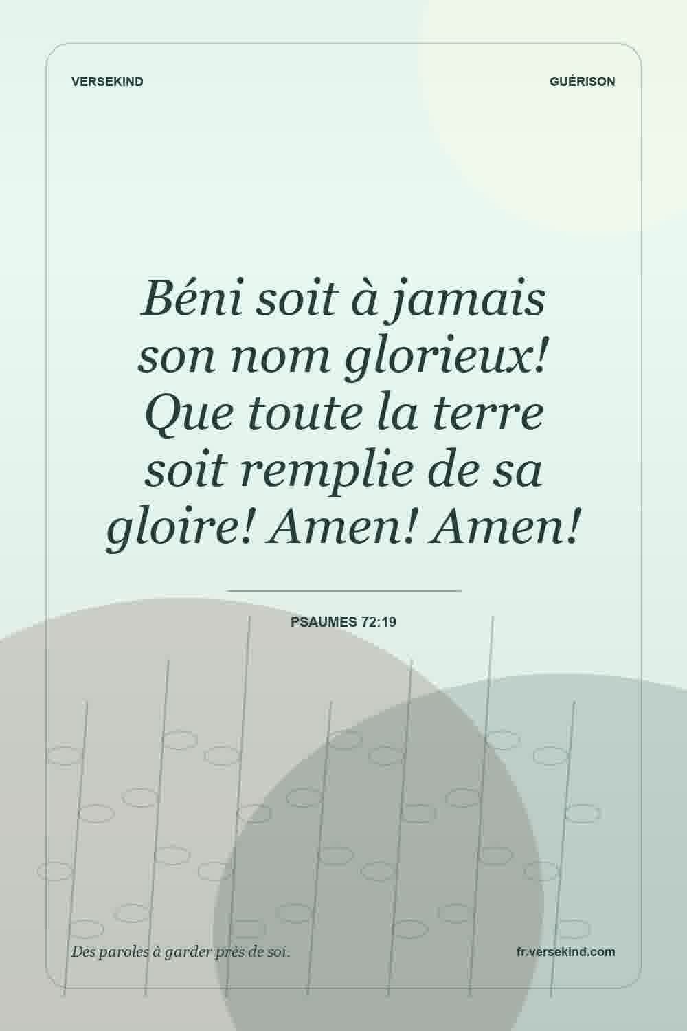 Béni soit à jamais son nom glorieux! Que toute la terre soit remplie de sa gloire! Amen! Amen! — Psaumes 72:19